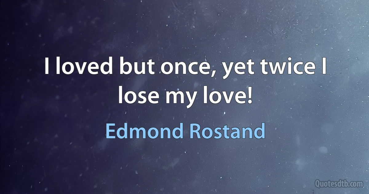 I loved but once, yet twice I lose my love! (Edmond Rostand)