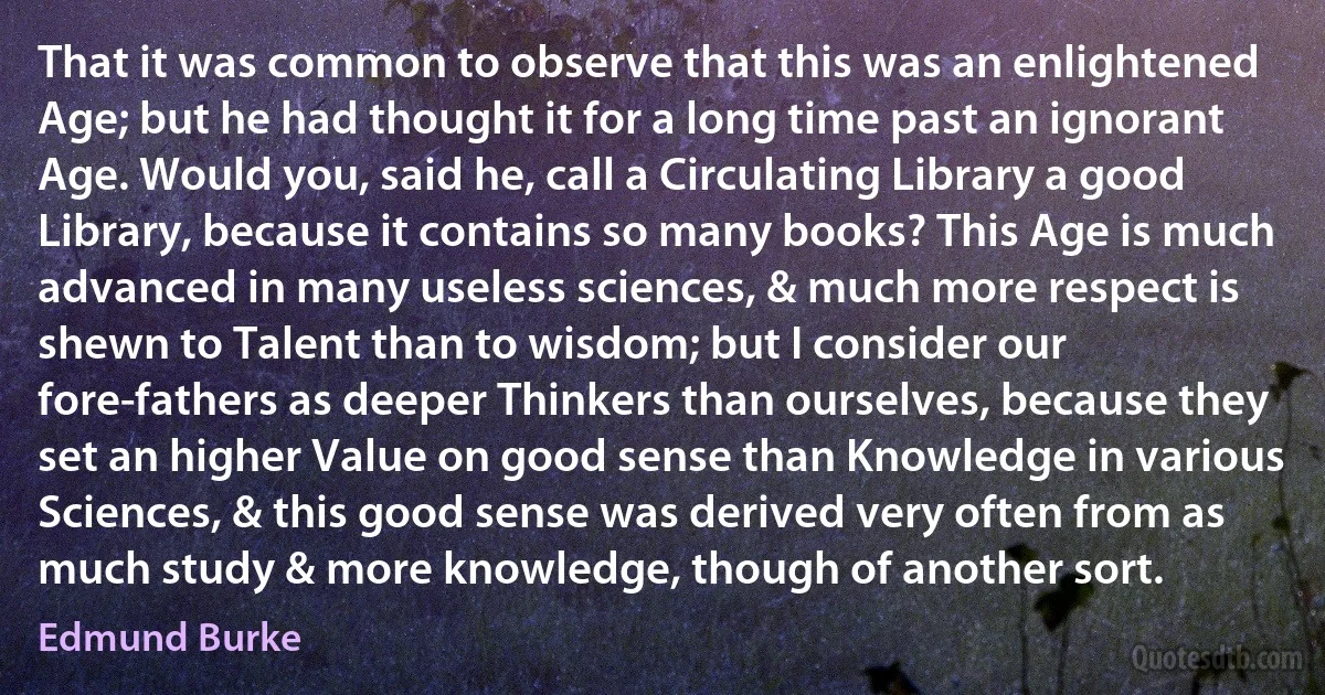 That it was common to observe that this was an enlightened Age; but he had thought it for a long time past an ignorant Age. Would you, said he, call a Circulating Library a good Library, because it contains so many books? This Age is much advanced in many useless sciences, & much more respect is shewn to Talent than to wisdom; but I consider our fore-fathers as deeper Thinkers than ourselves, because they set an higher Value on good sense than Knowledge in various Sciences, & this good sense was derived very often from as much study & more knowledge, though of another sort. (Edmund Burke)