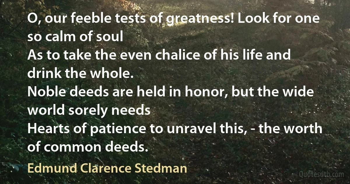 O, our feeble tests of greatness! Look for one so calm of soul
As to take the even chalice of his life and drink the whole.
Noble deeds are held in honor, but the wide world sorely needs
Hearts of patience to unravel this, - the worth of common deeds. (Edmund Clarence Stedman)