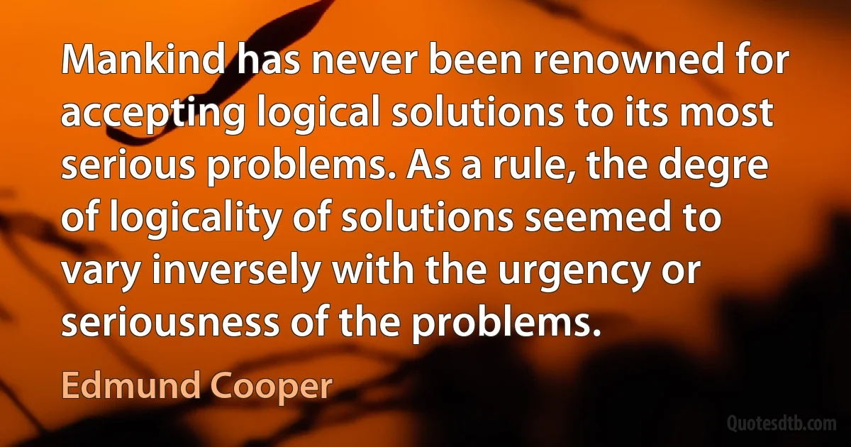 Mankind has never been renowned for accepting logical solutions to its most serious problems. As a rule, the degre of logicality of solutions seemed to vary inversely with the urgency or seriousness of the problems. (Edmund Cooper)