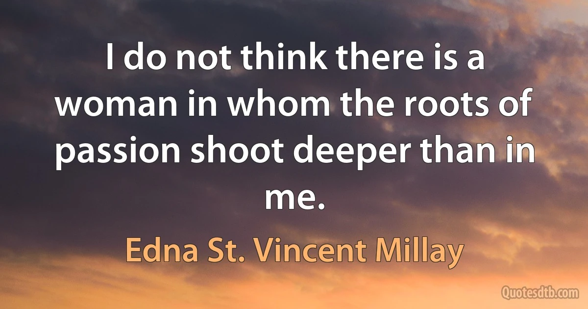 I do not think there is a woman in whom the roots of passion shoot deeper than in me. (Edna St. Vincent Millay)