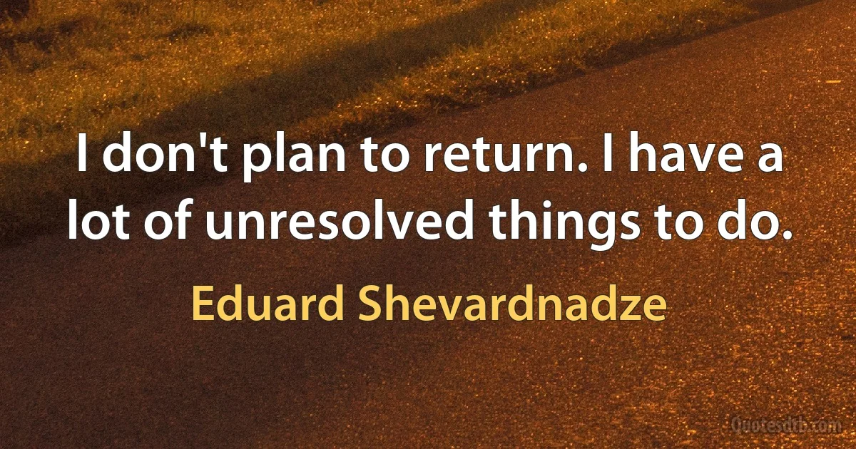 I don't plan to return. I have a lot of unresolved things to do. (Eduard Shevardnadze)