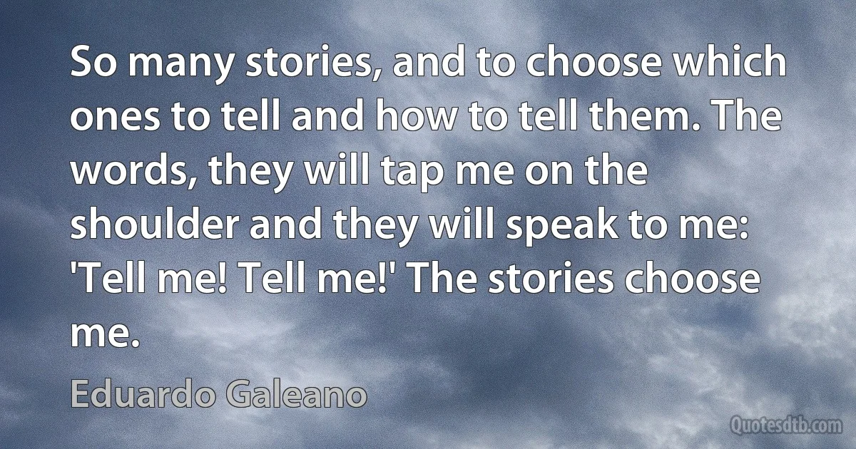 So many stories, and to choose which ones to tell and how to tell them. The words, they will tap me on the shoulder and they will speak to me: 'Tell me! Tell me!' The stories choose me. (Eduardo Galeano)