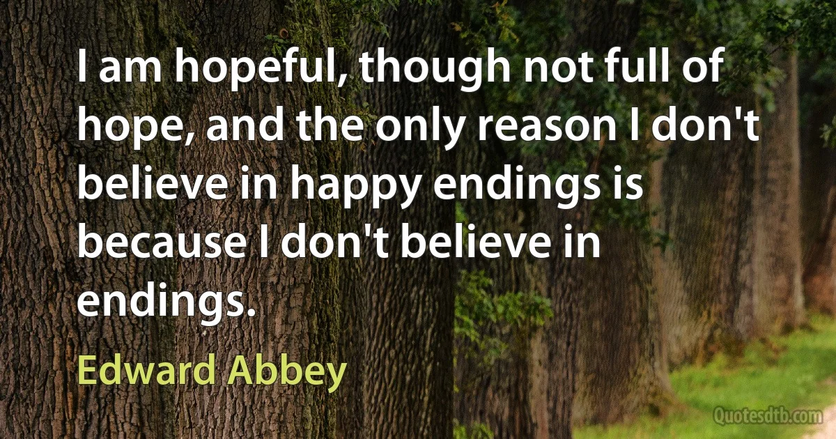 I am hopeful, though not full of hope, and the only reason I don't believe in happy endings is because I don't believe in endings. (Edward Abbey)