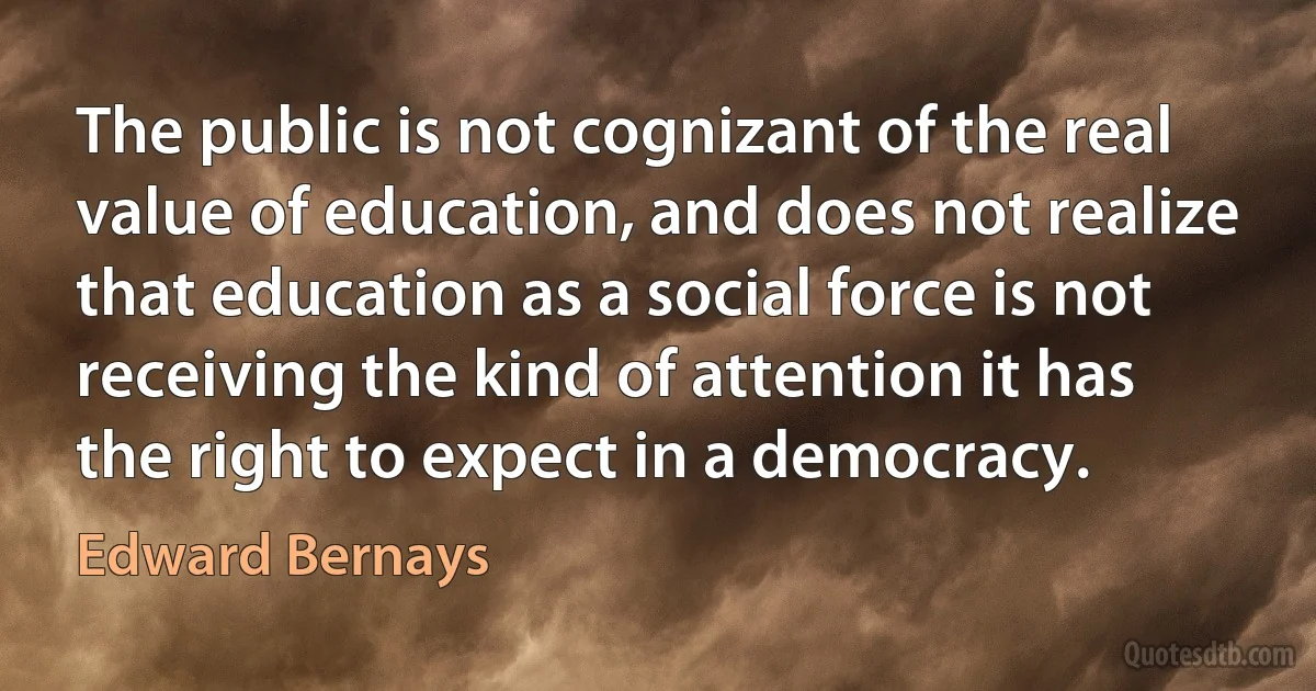 The public is not cognizant of the real value of education, and does not realize that education as a social force is not receiving the kind of attention it has the right to expect in a democracy. (Edward Bernays)