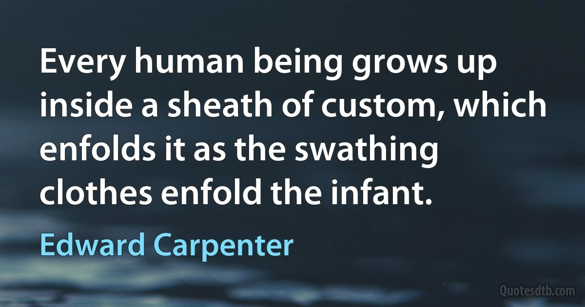 Every human being grows up inside a sheath of custom, which enfolds it as the swathing clothes enfold the infant. (Edward Carpenter)