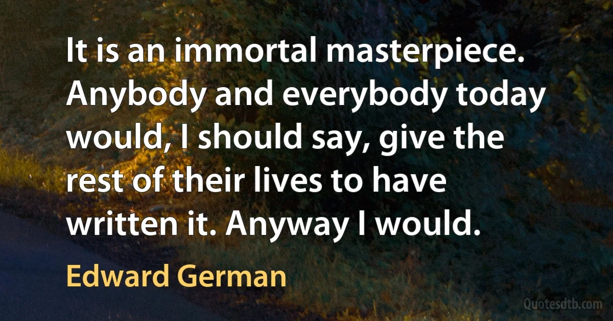 It is an immortal masterpiece. Anybody and everybody today would, I should say, give the rest of their lives to have written it. Anyway I would. (Edward German)