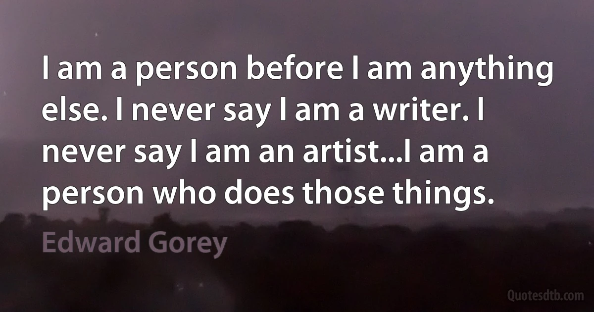 I am a person before I am anything else. I never say I am a writer. I never say I am an artist...I am a person who does those things. (Edward Gorey)