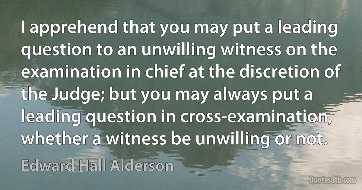 I apprehend that you may put a leading question to an unwilling witness on the examination in chief at the discretion of the Judge; but you may always put a leading question in cross-examination, whether a witness be unwilling or not. (Edward Hall Alderson)