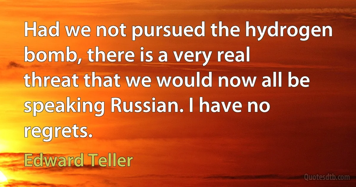 Had we not pursued the hydrogen bomb, there is a very real threat that we would now all be speaking Russian. I have no regrets. (Edward Teller)