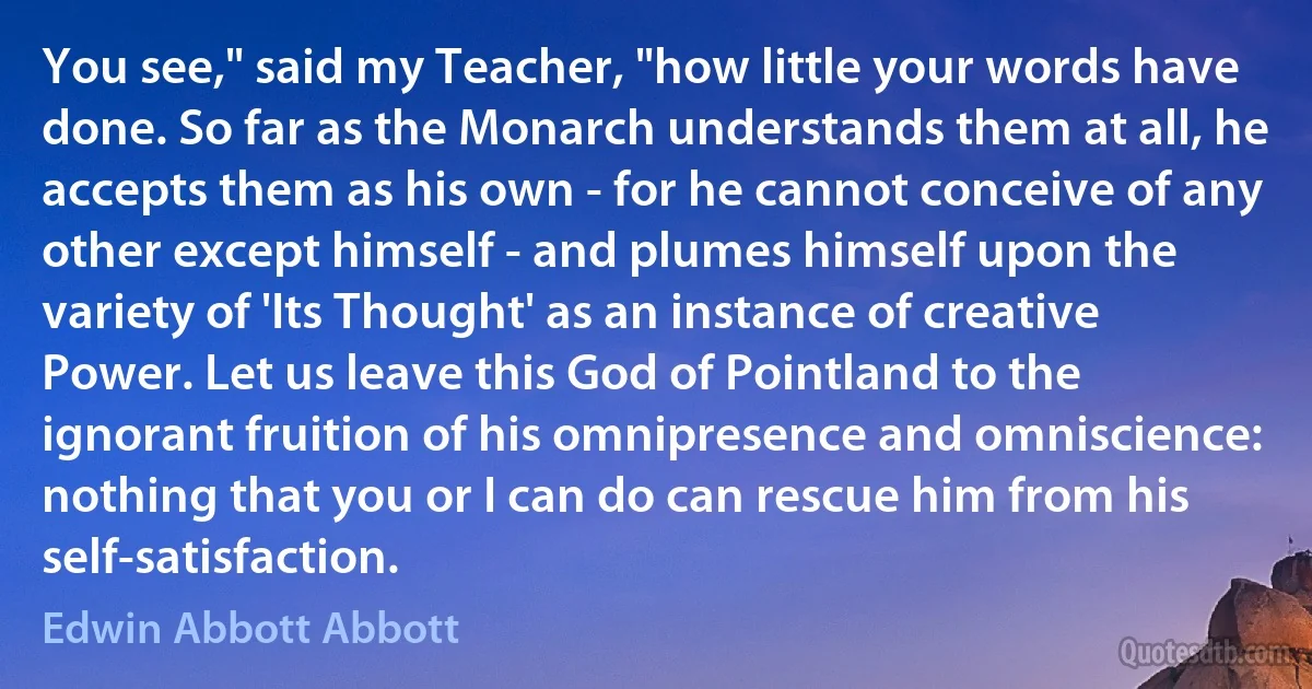 You see," said my Teacher, "how little your words have done. So far as the Monarch understands them at all, he accepts them as his own - for he cannot conceive of any other except himself - and plumes himself upon the variety of 'Its Thought' as an instance of creative Power. Let us leave this God of Pointland to the ignorant fruition of his omnipresence and omniscience: nothing that you or I can do can rescue him from his self-satisfaction. (Edwin Abbott Abbott)