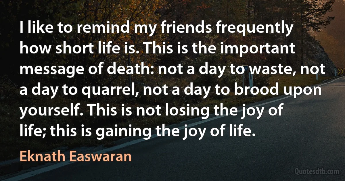 I like to remind my friends frequently how short life is. This is the important message of death: not a day to waste, not a day to quarrel, not a day to brood upon yourself. This is not losing the joy of life; this is gaining the joy of life. (Eknath Easwaran)