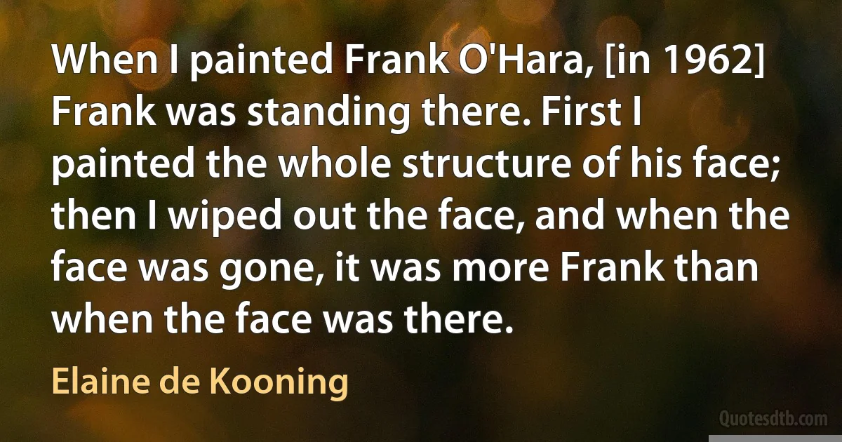 When I painted Frank O'Hara, [in 1962] Frank was standing there. First I painted the whole structure of his face; then I wiped out the face, and when the face was gone, it was more Frank than when the face was there. (Elaine de Kooning)