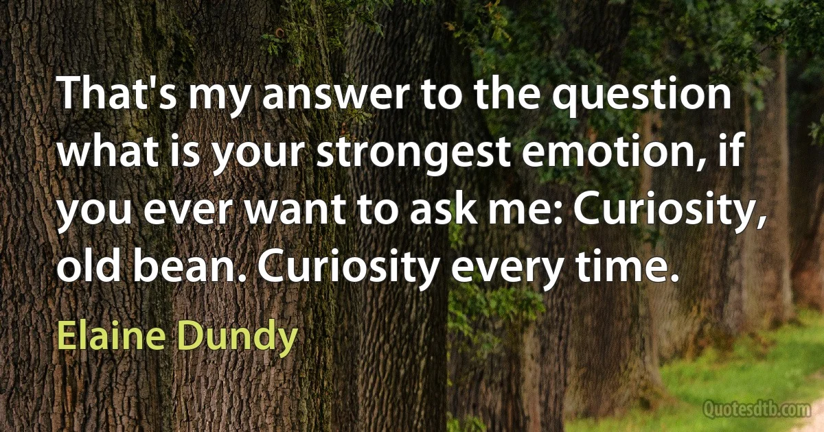 That's my answer to the question what is your strongest emotion, if you ever want to ask me: Curiosity, old bean. Curiosity every time. (Elaine Dundy)