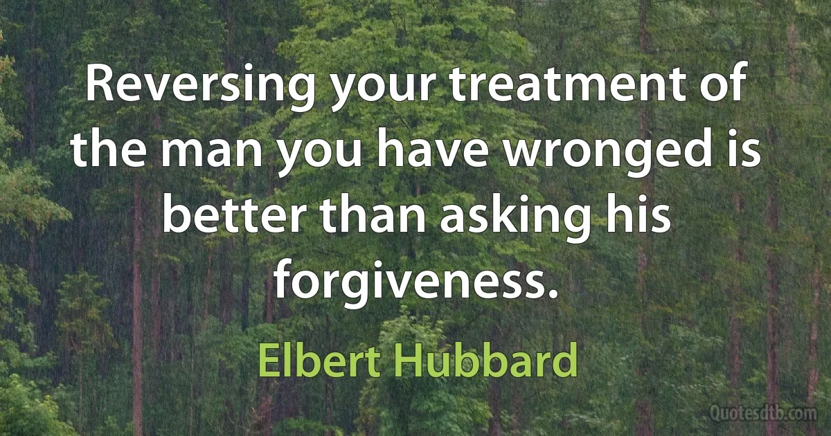 Reversing your treatment of the man you have wronged is better than asking his forgiveness. (Elbert Hubbard)