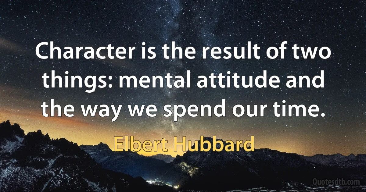 Character is the result of two things: mental attitude and the way we spend our time. (Elbert Hubbard)