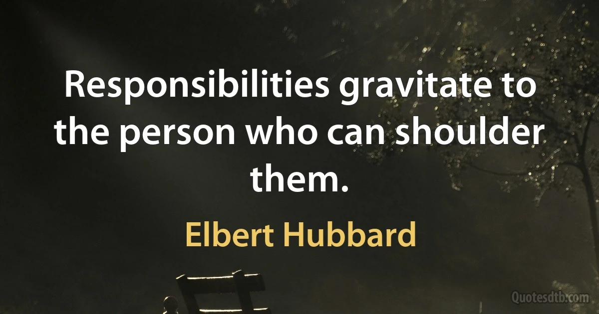 Responsibilities gravitate to the person who can shoulder them. (Elbert Hubbard)