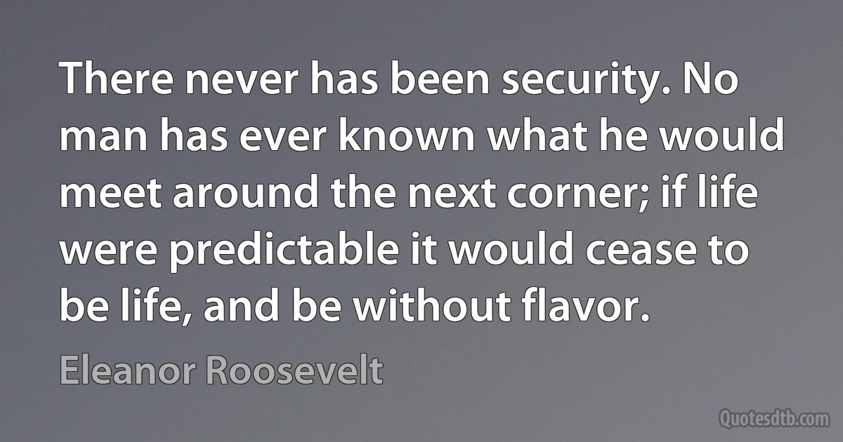 There never has been security. No man has ever known what he would meet around the next corner; if life were predictable it would cease to be life, and be without flavor. (Eleanor Roosevelt)