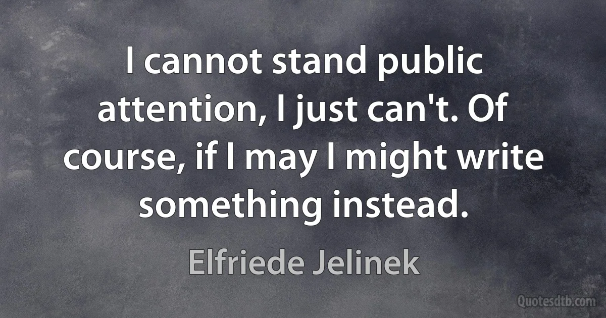 I cannot stand public attention, I just can't. Of course, if I may I might write something instead. (Elfriede Jelinek)