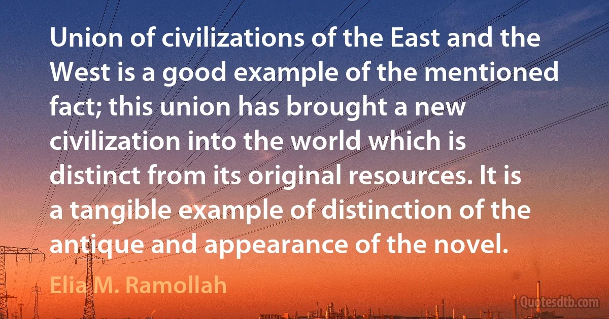 Union of civilizations of the East and the West is a good example of the mentioned fact; this union has brought a new civilization into the world which is distinct from its original resources. It is a tangible example of distinction of the antique and appearance of the novel. (Elia M. Ramollah)