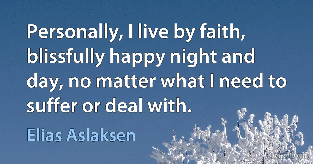 Personally, I live by faith, blissfully happy night and day, no matter what I need to suffer or deal with. (Elias Aslaksen)