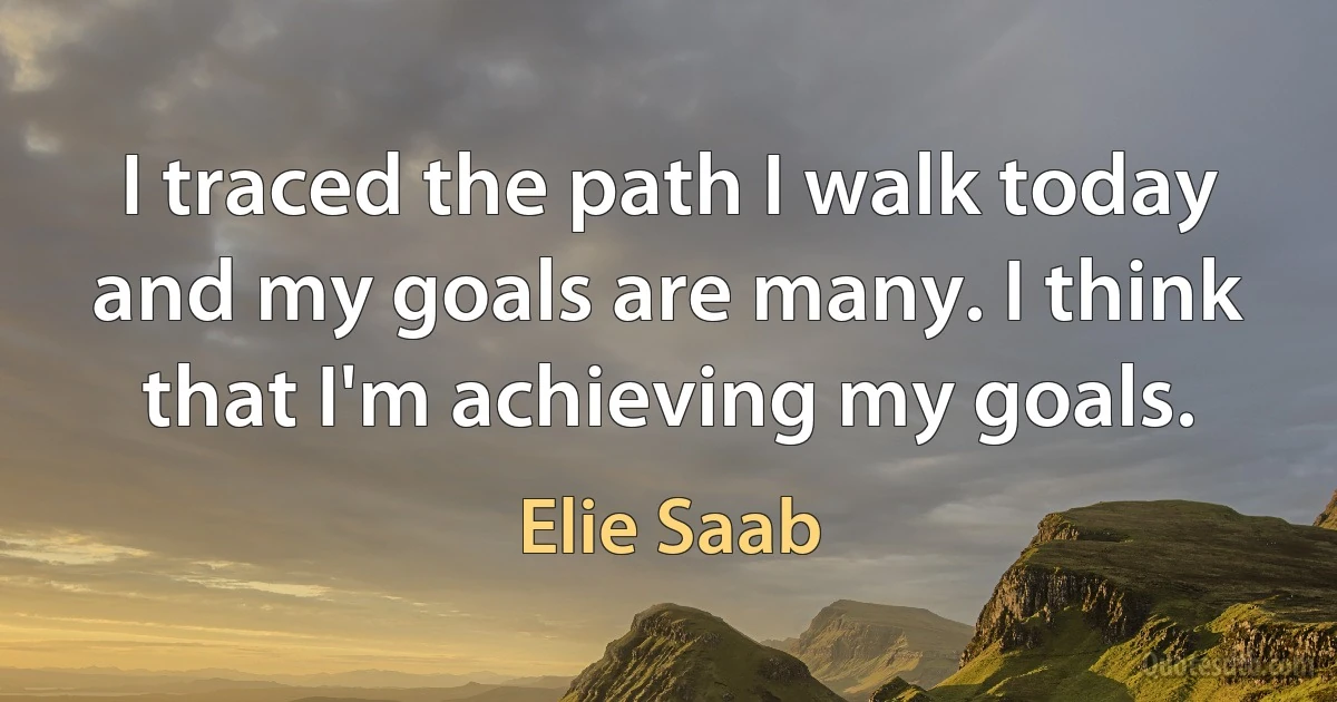 I traced the path I walk today and my goals are many. I think that I'm achieving my goals. (Elie Saab)