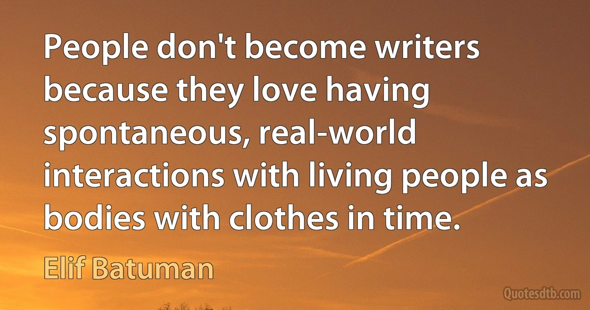 People don't become writers because they love having spontaneous, real-world interactions with living people as bodies with clothes in time. (Elif Batuman)