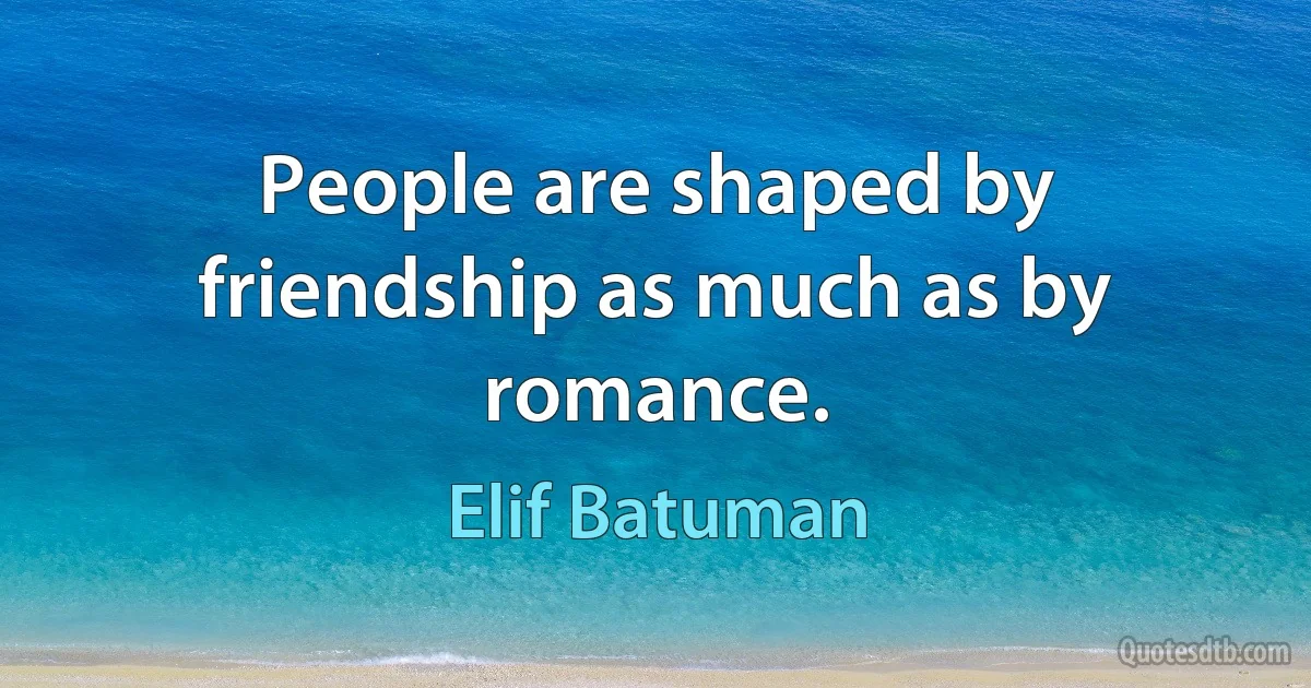 People are shaped by friendship as much as by romance. (Elif Batuman)