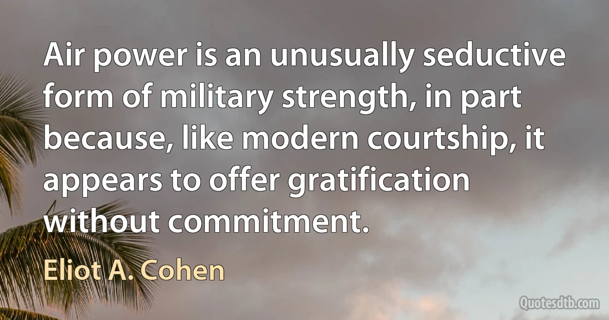 Air power is an unusually seductive form of military strength, in part because, like modern courtship, it appears to offer gratification without commitment. (Eliot A. Cohen)