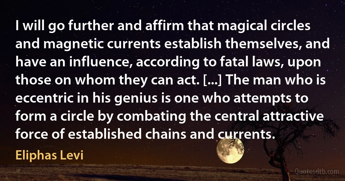 I will go further and affirm that magical circles and magnetic currents establish themselves, and have an influence, according to fatal laws, upon those on whom they can act. [...] The man who is eccentric in his genius is one who attempts to form a circle by combating the central attractive force of established chains and currents. (Eliphas Levi)