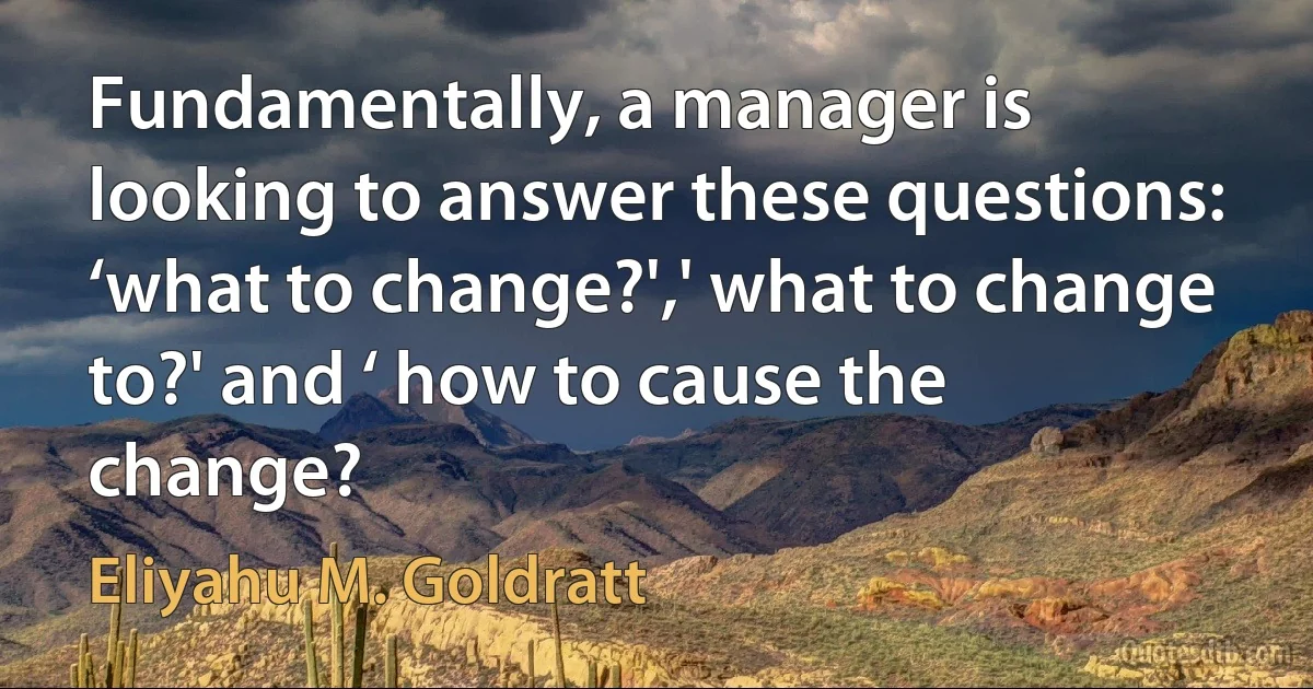 Fundamentally, a manager is looking to answer these questions: ‘what to change?',' what to change to?' and ‘ how to cause the change? (Eliyahu M. Goldratt)