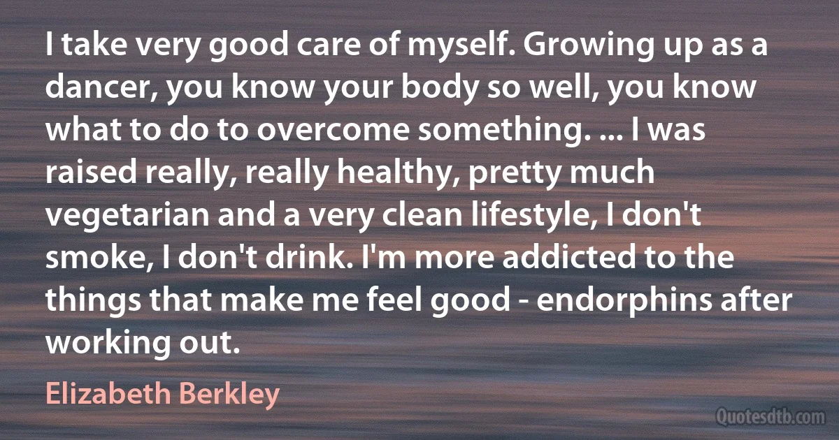 I take very good care of myself. Growing up as a dancer, you know your body so well, you know what to do to overcome something. ... I was raised really, really healthy, pretty much vegetarian and a very clean lifestyle, I don't smoke, I don't drink. I'm more addicted to the things that make me feel good - endorphins after working out. (Elizabeth Berkley)