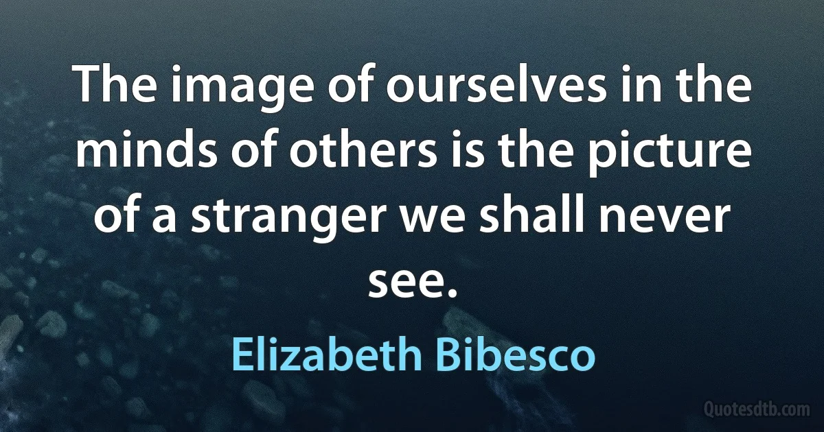 The image of ourselves in the minds of others is the picture of a stranger we shall never see. (Elizabeth Bibesco)