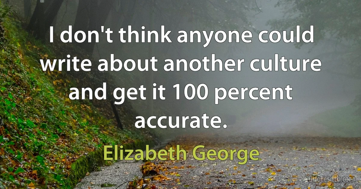 I don't think anyone could write about another culture and get it 100 percent accurate. (Elizabeth George)