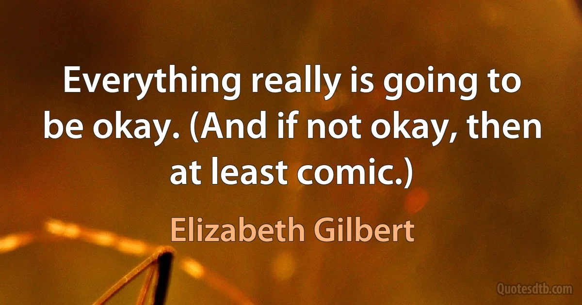 Everything really is going to be okay. (And if not okay, then at least comic.) (Elizabeth Gilbert)