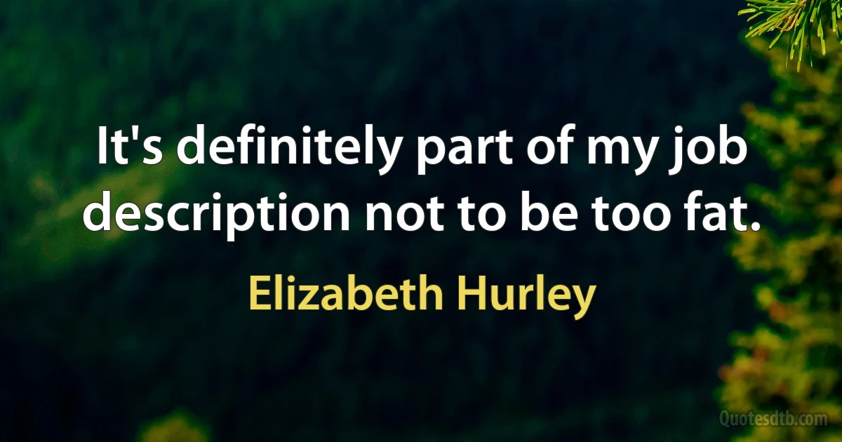 It's definitely part of my job description not to be too fat. (Elizabeth Hurley)