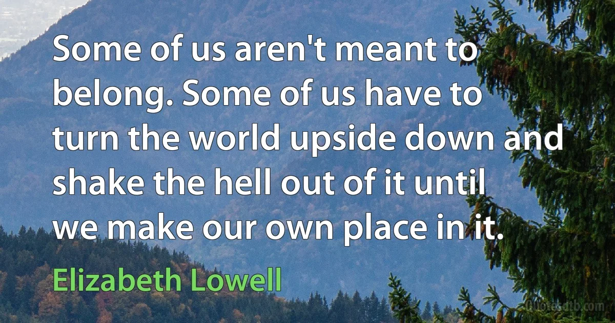 Some of us aren't meant to belong. Some of us have to turn the world upside down and shake the hell out of it until we make our own place in it. (Elizabeth Lowell)