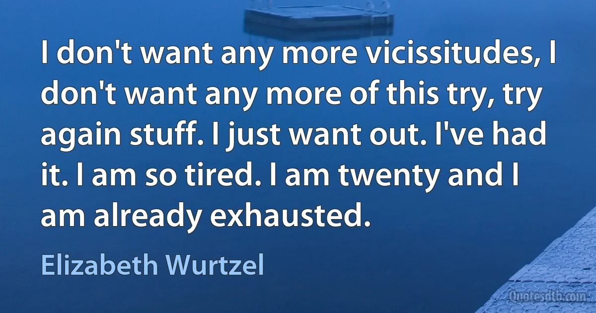 I don't want any more vicissitudes, I don't want any more of this try, try again stuff. I just want out. I've had it. I am so tired. I am twenty and I am already exhausted. (Elizabeth Wurtzel)