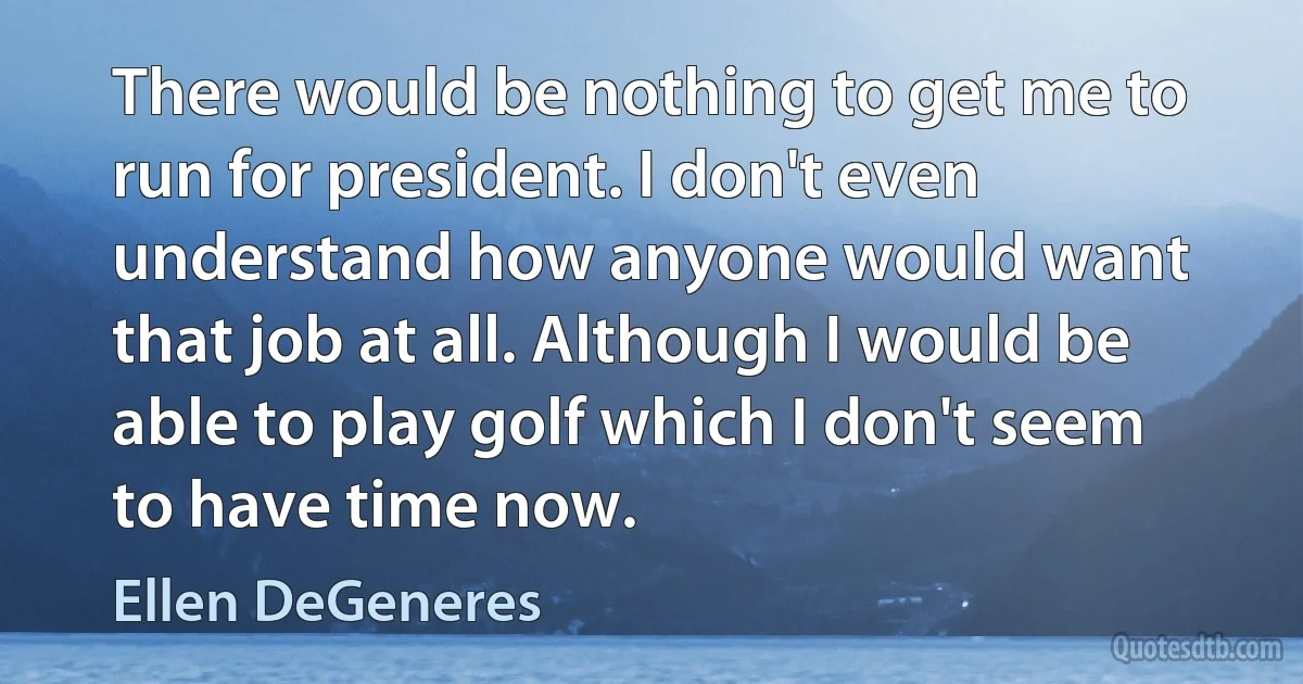 There would be nothing to get me to run for president. I don't even understand how anyone would want that job at all. Although I would be able to play golf which I don't seem to have time now. (Ellen DeGeneres)