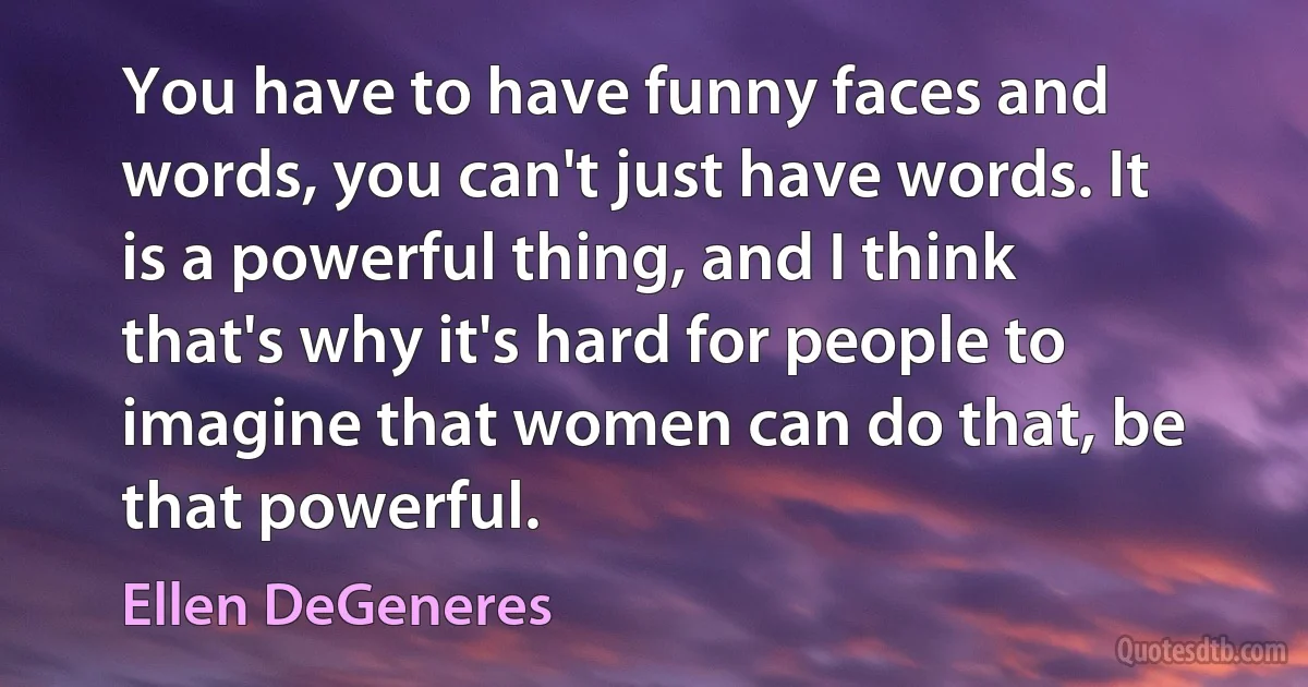 You have to have funny faces and words, you can't just have words. It is a powerful thing, and I think that's why it's hard for people to imagine that women can do that, be that powerful. (Ellen DeGeneres)