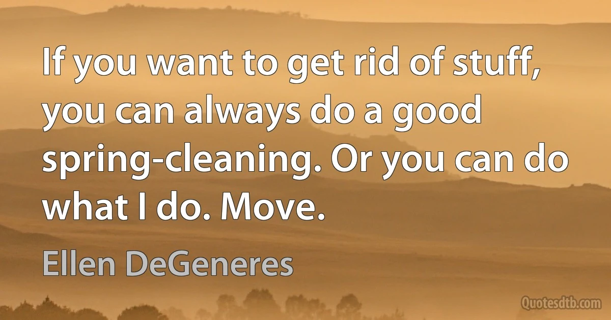 If you want to get rid of stuff, you can always do a good spring-cleaning. Or you can do what I do. Move. (Ellen DeGeneres)