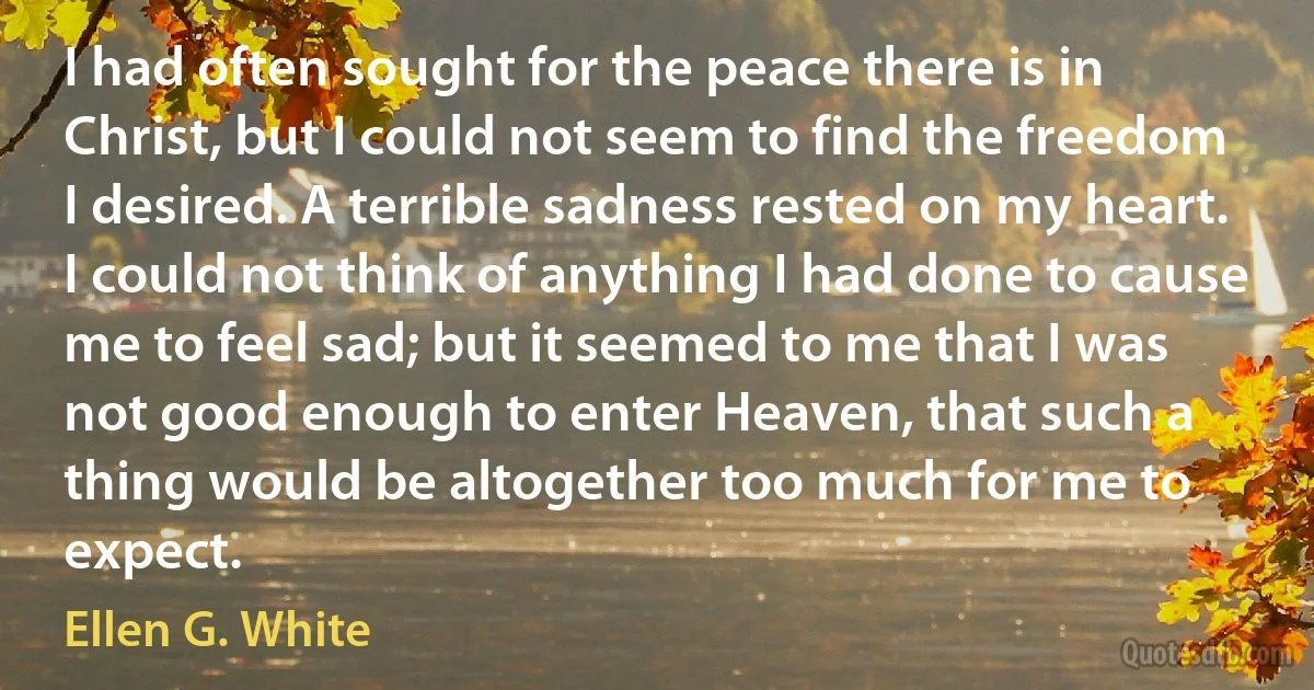 I had often sought for the peace there is in Christ, but I could not seem to find the freedom I desired. A terrible sadness rested on my heart. I could not think of anything I had done to cause me to feel sad; but it seemed to me that I was not good enough to enter Heaven, that such a thing would be altogether too much for me to expect. (Ellen G. White)