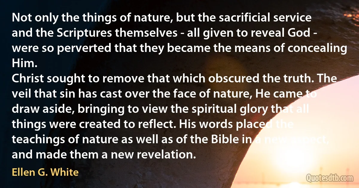 Not only the things of nature, but the sacrificial service and the Scriptures themselves - all given to reveal God - were so perverted that they became the means of concealing Him.
Christ sought to remove that which obscured the truth. The veil that sin has cast over the face of nature, He came to draw aside, bringing to view the spiritual glory that all things were created to reflect. His words placed the teachings of nature as well as of the Bible in a new aspect, and made them a new revelation. (Ellen G. White)