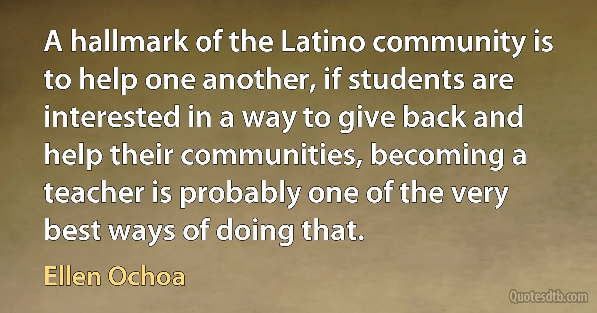 A hallmark of the Latino community is to help one another, if students are interested in a way to give back and help their communities, becoming a teacher is probably one of the very best ways of doing that. (Ellen Ochoa)