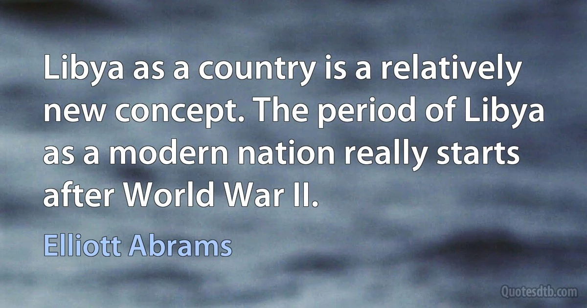 Libya as a country is a relatively new concept. The period of Libya as a modern nation really starts after World War II. (Elliott Abrams)