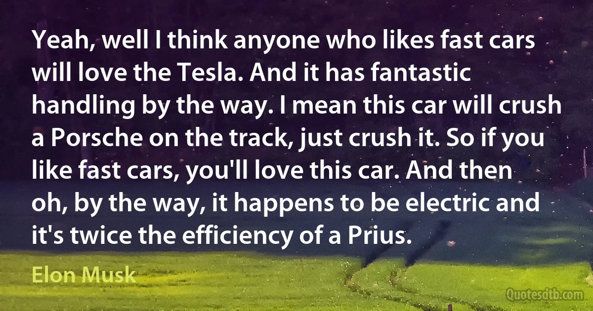 Yeah, well I think anyone who likes fast cars will love the Tesla. And it has fantastic handling by the way. I mean this car will crush a Porsche on the track, just crush it. So if you like fast cars, you'll love this car. And then oh, by the way, it happens to be electric and it's twice the efficiency of a Prius. (Elon Musk)