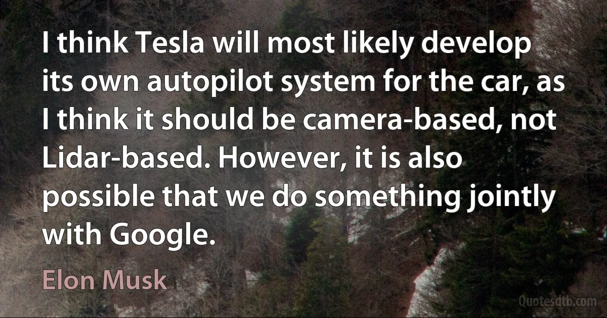 I think Tesla will most likely develop its own autopilot system for the car, as I think it should be camera-based, not Lidar-based. However, it is also possible that we do something jointly with Google. (Elon Musk)