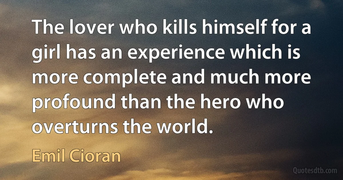 The lover who kills himself for a girl has an experience which is more complete and much more profound than the hero who overturns the world. (Emil Cioran)