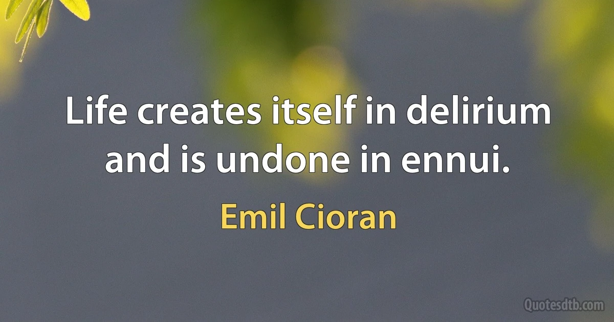 Life creates itself in delirium and is undone in ennui. (Emil Cioran)