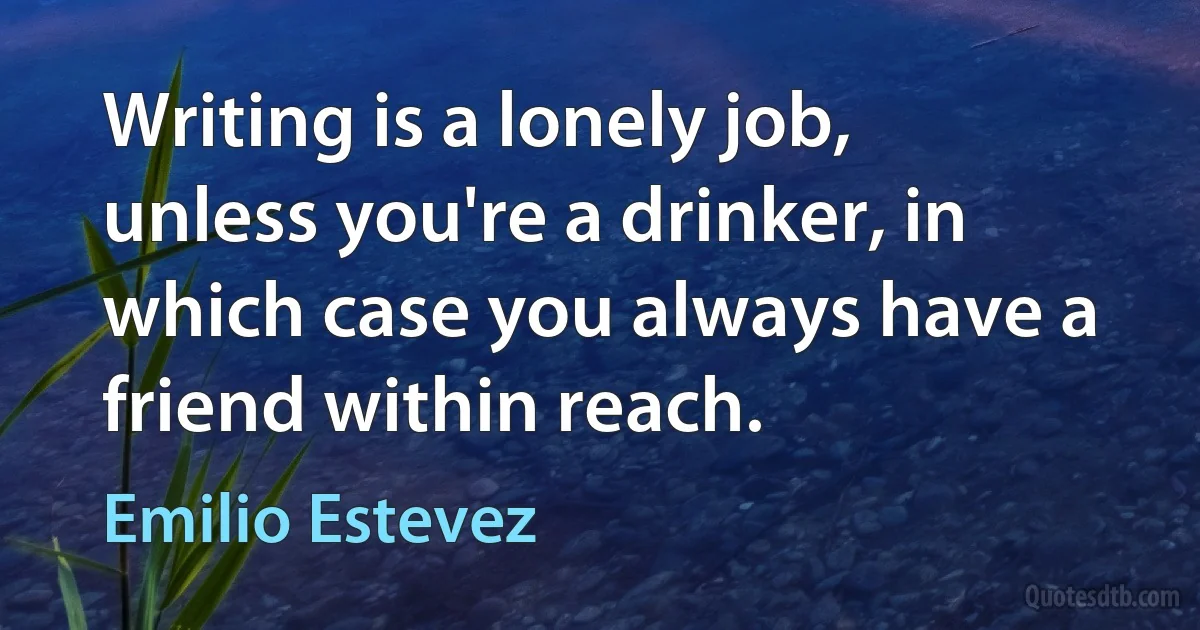 Writing is a lonely job, unless you're a drinker, in which case you always have a friend within reach. (Emilio Estevez)